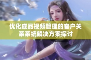 优化成品视频管理的客户关系系统解决方案探讨