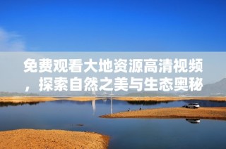 免费观看大地资源高清视频，探索自然之美与生态奥秘