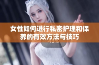 女性如何进行私密护理和保养的有效方法与技巧