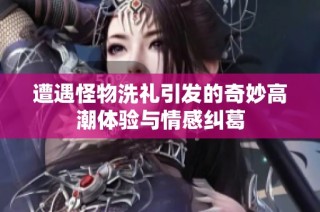 遭遇怪物洗礼引发的奇妙高潮体验与情感纠葛