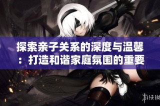 探索亲子关系的深度与温馨：打造和谐家庭氛围的重要性