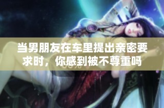 当男朋友在车里提出亲密要求时，你感到被不尊重吗