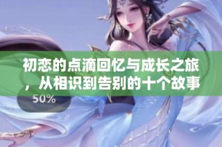 初恋的点滴回忆与成长之旅，从相识到告别的十个故事