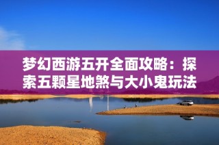 梦幻西游五开全面攻略：探索五颗星地煞与大小鬼玩法秘诀