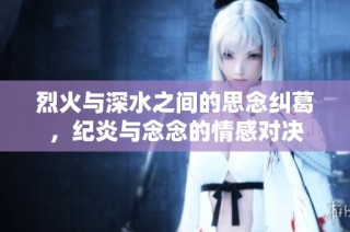 烈火与深水之间的思念纠葛，纪炎与念念的情感对决