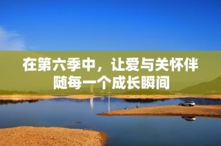 在第六季中，让爱与关怀伴随每一个成长瞬间