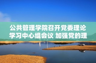 公共管理学院召开党委理论学习中心组会议 加强党的理论学习与实践落实