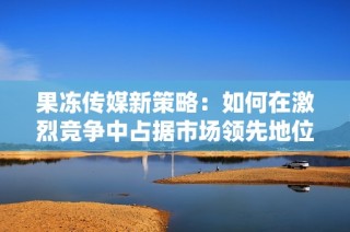 果冻传媒新策略：如何在激烈竞争中占据市场领先地位