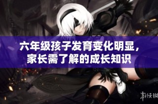 六年级孩子发育变化明显，家长需了解的成长知识