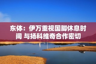 东体：伊万重视国脚休息时间 与扬科维奇合作密切