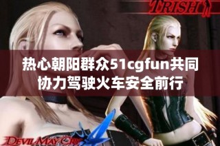 热心朝阳群众51cgfun共同协力驾驶火车安全前行