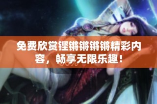 免费欣赏铿锵锵锵锵精彩内容，畅享无限乐趣！