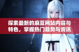探索最新的麻豆网站内容与特色，掌握热门趋势与资讯