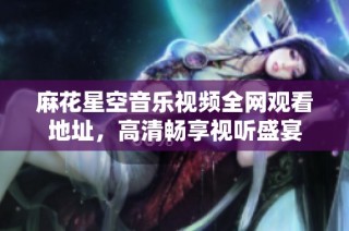 麻花星空音乐视频全网观看地址，高清畅享视听盛宴