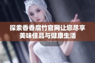 探索香香腐竹官网让您尽享美味佳品与健康生活
