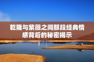 乾隆与紫薇之间那段经典情感背后的秘密揭示