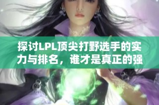探讨LPL顶尖打野选手的实力与排名，谁才是真正的强者