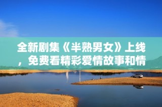 全新剧集《半熟男女》上线，免费看精彩爱情故事和情感纠葛