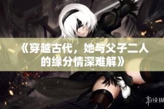 《穿越古代，她与父子二人的缘分情深难解》