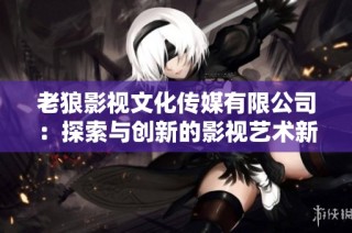老狼影视文化传媒有限公司：探索与创新的影视艺术新篇章