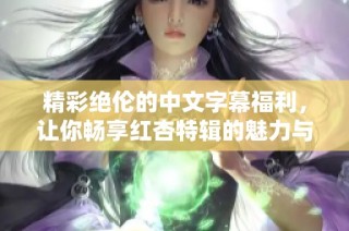 精彩绝伦的中文字幕福利，让你畅享红杏特辑的魅力与乐趣
