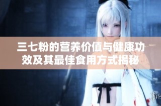 三七粉的营养价值与健康功效及其最佳食用方式揭秘