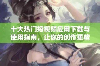 十大热门短视频应用下载与使用指南，让你的创作更精彩