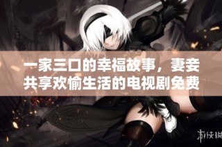 一家三口的幸福故事，妻妾共享欢愉生活的电视剧免费观看