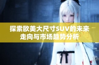 探索欧美大尺寸SUV的未来走向与市场趋势分析
