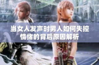 当女人发声时男人如何失控情绪的背后原因解析