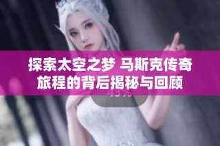 探索太空之梦 马斯克传奇旅程的背后揭秘与回顾