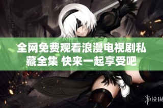 全网免费观看浪漫电视剧私藏全集 快来一起享受吧