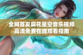全网首发麻花星空音乐视频高清免费在线观看指南