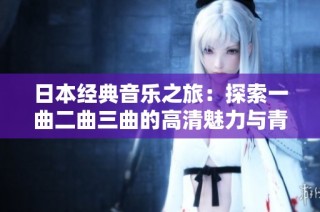 日本经典音乐之旅：探索一曲二曲三曲的高清魅力与青柠风情