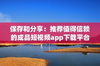 保存和分享：推荐值得信赖的成品短视频app下载平台合集