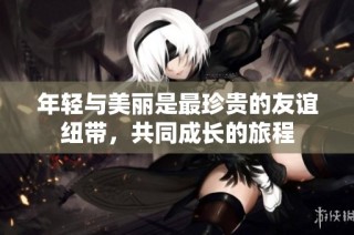 年轻与美丽是最珍贵的友谊纽带，共同成长的旅程