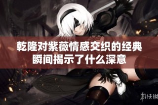 乾隆对紫薇情感交织的经典瞬间揭示了什么深意