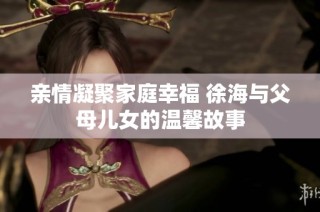 亲情凝聚家庭幸福 徐海与父母儿女的温馨故事