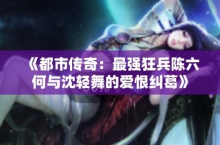 《都市传奇：最强狂兵陈六何与沈轻舞的爱恨纠葛》