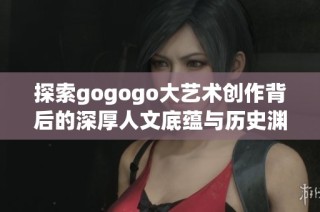 探索gogogo大艺术创作背后的深厚人文底蕴与历史渊源
