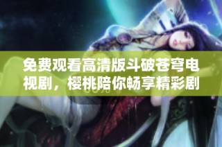 免费观看高清版斗破苍穹电视剧，樱桃陪你畅享精彩剧情
