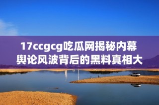 17ccgcg吃瓜网揭秘内幕 舆论风波背后的黑料真相大曝光
