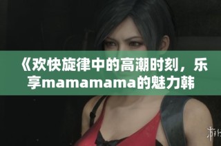 《欢快旋律中的高潮时刻，乐享mamamama的魅力韩文歌》