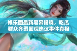 娱乐圈最新黑幕揭晓，吃瓜群众齐聚围观热议事件真相