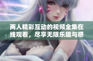 两人精彩互动的视频全集在线观看，尽享无限乐趣与感动