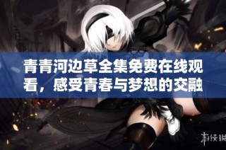 青青河边草全集免费在线观看，感受青春与梦想的交融