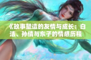 《故事塑造的友情与成长：白洁、孙倩与东子的情感历程》