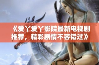 《爱丫爱丫影院最新电视剧推荐，精彩剧情不容错过》