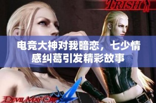电竞大神对我暗恋，七少情感纠葛引发精彩故事