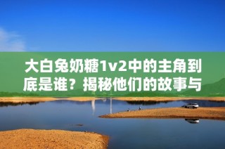 大白兔奶糖1v2中的主角到底是谁？揭秘他们的故事与特点
